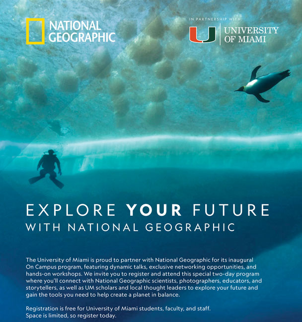 National Geographic On Campus November 9-10  at the Shalala Student Center. The University of Miami is proud to partner with National Geographic for its inaugural On Campus program, featuring dynamic talks, exclusive networking opportunities, and hands-on workshops. We invite you to register and attend this special two-day program where you’ll connect with National Geographic scientists, photographers, educators, and storytellers, as well as UM scholars, and local thought leaders to explore your future and gain the tools you need to help create a planet in balance.  Registration is free for University of Miami students, faculty, and staff.  Space is limited, so register today. 