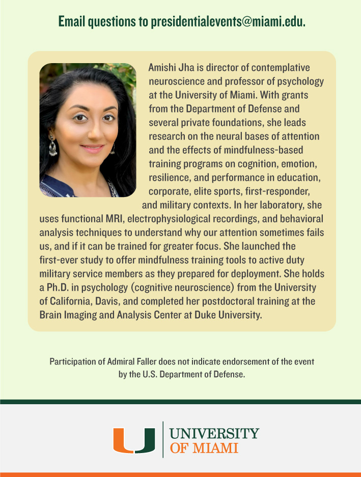 Email questions to presidentialevents@miami.edu. Amishi Jha is director of contemplative neuroscience and professor of psychology at the University of Miami. With grants from the Department of Defense and several private foundations, she leads research on the neural bases of attention and the effects of mindfulness-based training programs on cognition, emotion, resilience, and performance in education, corporate, elite sports, first-responder, and military contexts. In her laboratory, she uses functional MRI, electrophysiological recordings, and behavioral analysis techniques to understand why our attention sometimes fails us, and if it can be trained for greater focus. She launched the first-ever study to offer mindfulness training tools to active duty military service members as they prepared for deployment. She holds a Ph.D. in psychology (cognitive neuroscience) from the University of California, Davis, and completed her postdoctoral training at the Brain Imaging and Analysis Center at Duke University.