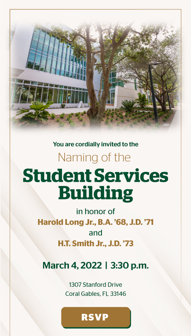 You are cordially invited to the naming of the Student Services Building in honor of in honor of Harold Long Jr., B.A. ’68, J.D. ’71  and  H.T. Smith Jr., J.D. ’73. March 4, 2022  |  3:30 p.m.  1307 Stanford Drive Coral Gables, FL 33146. RSVP