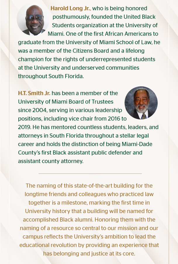 Harold Long Jr., who is being honored posthumously, founded the United Black Students organization at the University of Miami. One of the first African Americans to graduate from the University of Miami School of Law, he was a member of the Citizens Board and a lifelong champion for the rights of underrepresented students at the University and underserved communities throughout South Florida.  H.T. Smith Jr. has been a member of the University of Miami Board of Trustees since 2004, serving in various leadership positions, including vice chair from 2016 to 2019. He has mentored countless students, leaders, and attorneys in South Florida throughout a stellar legal career and holds the distinction of being Miami-Dade County’s first Black assistant public defender and assistant county attorney.   The naming of this state-of-the-art building for the longtime friends and colleagues who practiced law together is a milestone, marking the first time in University history that a building will be named for accomplished Black alumni. Honoring them with the naming of a resource so central to our mission and our campus reflects the University’s ambition to lead the educational revolution by providing an experience that has belonging and justice at its core.