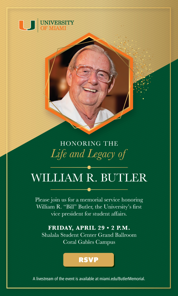 Honoring The Life and Legacy of WILLIAM R. BUTLER. Please join us for a memorial service honoring William R. “Bill” Butler, the University᾽s first  vice president for student affairs. FRIDAY, APRIL 29 • 2 P.M. Shalala Student Center Grand Ballroom Coral Gables Campus.  RSVP. A livestream of the event is available at miami.edu/ButlerMemorial.