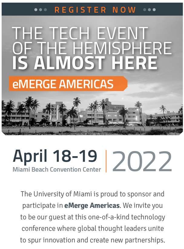 REGISTER NOW, The tech event of the hemisphere is almost here eMerge Americas, April 18-19, Miami Beach Convention Center, 2022. The University of Miami is proud to sponsor and participate in eMerge Americas. We invite you to be our guest at this one-of-a-kind technology conference where global thought leaders unite to spur innovation and create new partnerships. 