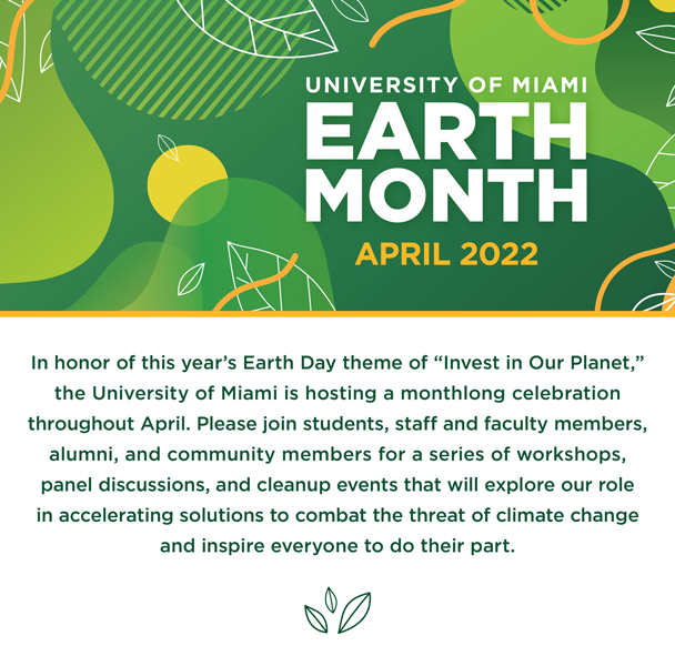 University of Miami Earth Month 2022. In honor of this year’s Earth Day theme of “Invest in Our Planet,” the University of Miami is hosting a monthlong celebration throughout April. Please join students, staff and faculty members, alumni, and community members for a series of workshops, panel discussions, and cleanup events that will explore our role in accelerating solutions to combat the threat of climate change and inspire everyone to do their part.