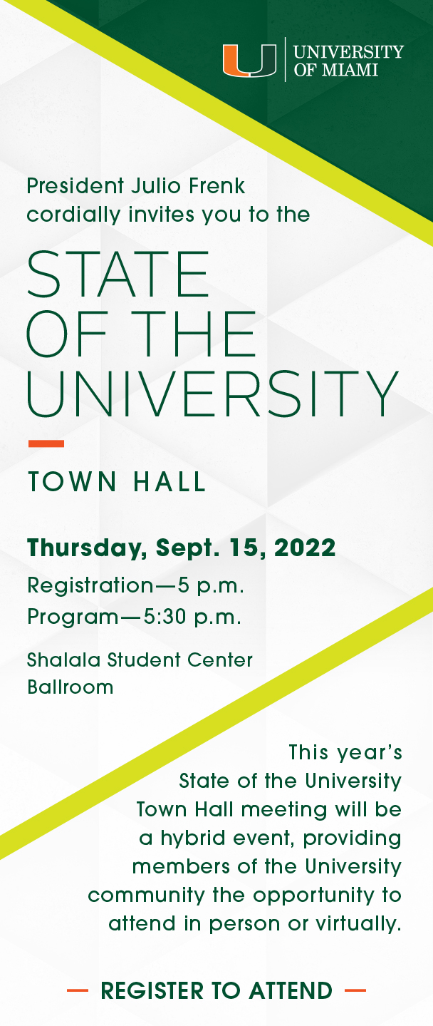 President Julio Frenk cordially invites you to the  State  of the University Town Hall, Thursday, Sept. 15, 2022, Registration begins at 5 p.m., Program begins at 5:30 p.m., Shalala Student Center Ballroom.  This year’s State of the University Town Hall meeting will be a hybrid event, providing members of the University community the opportunity to attend in person or virtually. Register to attend.